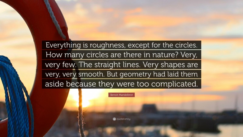 Benoit Mandelbrot Quote: “Everything is roughness, except for the circles. How many circles are there in nature? Very, very few. The straight lines. Very shapes are very, very smooth. But geometry had laid them aside because they were too complicated.”