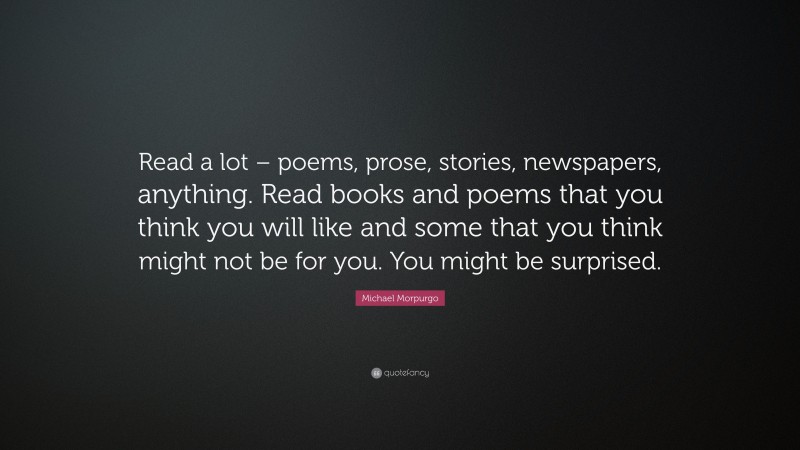 Michael Morpurgo Quote: “Read a lot – poems, prose, stories, newspapers, anything. Read books and poems that you think you will like and some that you think might not be for you. You might be surprised.”