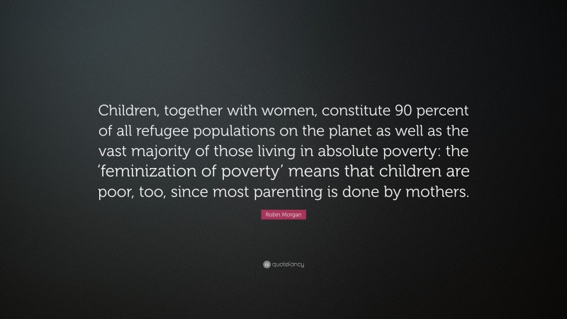Robin Morgan Quote: “Children, together with women, constitute 90 percent of all refugee populations on the planet as well as the vast majority of those living in absolute poverty: the ‘feminization of poverty’ means that children are poor, too, since most parenting is done by mothers.”