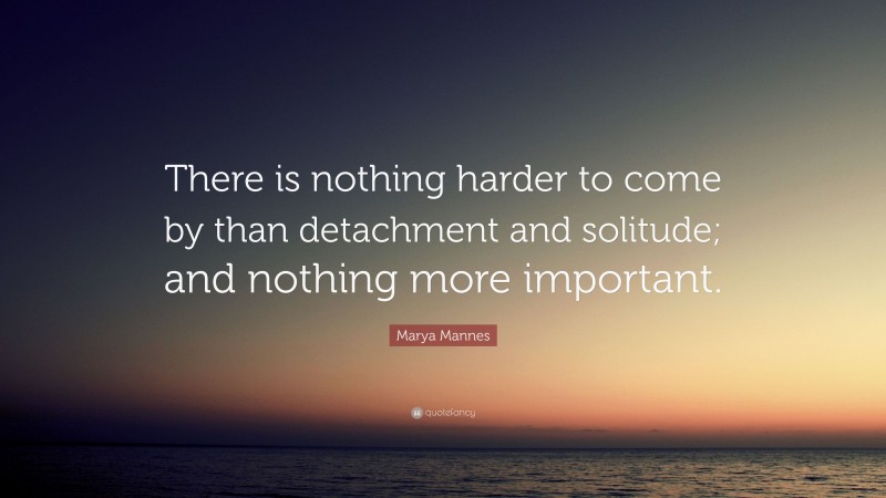 Marya Mannes Quote: “There is nothing harder to come by than detachment and solitude; and nothing more important.”
