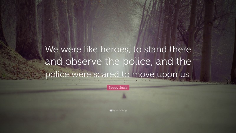 Bobby Seale Quote: “We were like heroes, to stand there and observe the police, and the police were scared to move upon us.”