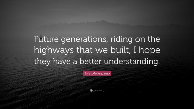 John Mellencamp Quote: “Future generations, riding on the highways that we built, I hope they have a better understanding.”