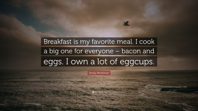Emily Mortimer Quote: “Breakfast is my favorite meal. I cook a big one for everyone – bacon and eggs. I own a lot of eggcups.”