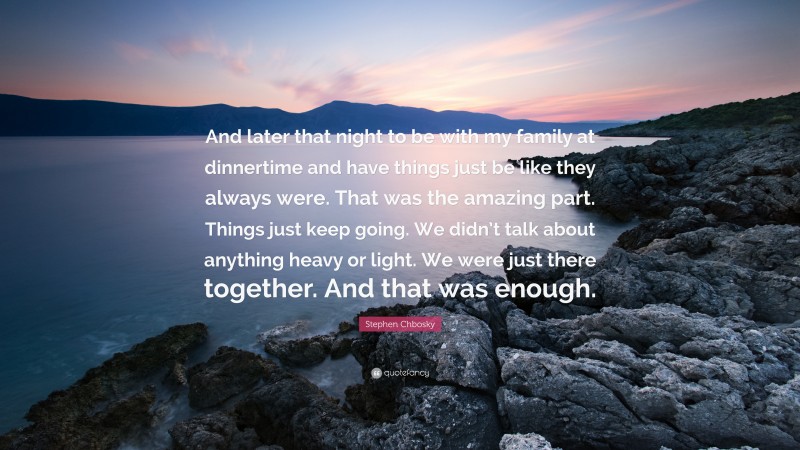 Stephen Chbosky Quote: “And later that night to be with my family at dinnertime and have things just be like they always were. That was the amazing part. Things just keep going. We didn’t talk about anything heavy or light. We were just there together. And that was enough.”