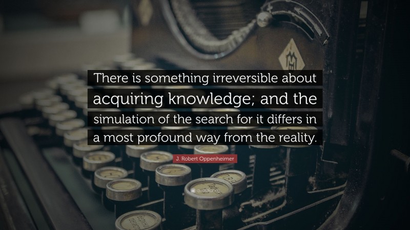 J. Robert Oppenheimer Quote: “There is something irreversible about acquiring knowledge; and the simulation of the search for it differs in a most profound way from the reality.”