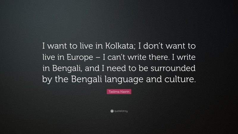 Taslima Nasrin Quote: “I want to live in Kolkata; I don’t want to live in Europe – I can’t write there. I write in Bengali, and I need to be surrounded by the Bengali language and culture.”