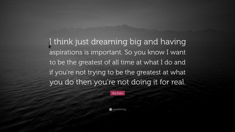 Big Sean Quote: “I think just dreaming big and having aspirations is important. So you know I want to be the greatest of all time at what I do and if you’re not trying to be the greatest at what you do then you’re not doing it for real.”