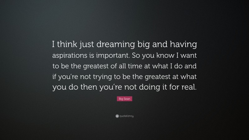 Big Sean Quote: “I think just dreaming big and having aspirations is important. So you know I want to be the greatest of all time at what I do and if you’re not trying to be the greatest at what you do then you’re not doing it for real.”