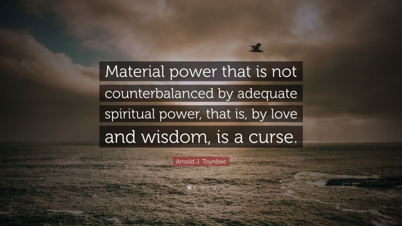 Arnold J. Toynbee Quote: “Material power that is not counterbalanced by adequate spiritual power, that is, by love and wisdom, is a curse.”