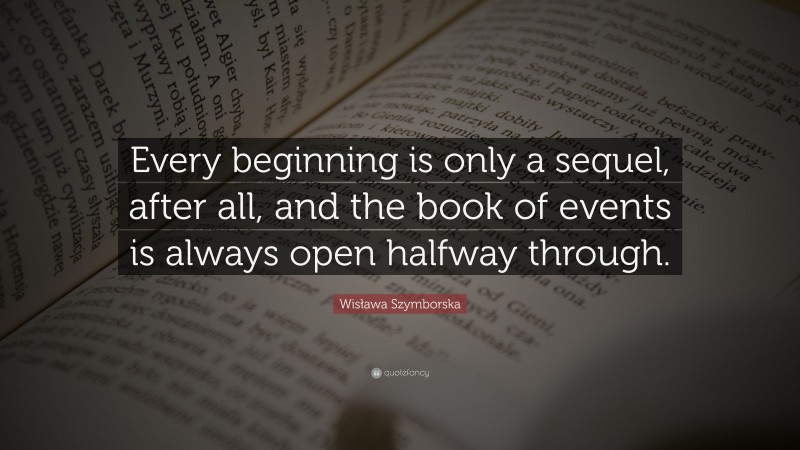 Wisława Szymborska Quote: “Every beginning is only a sequel, after all, and the book of events is always open halfway through.”