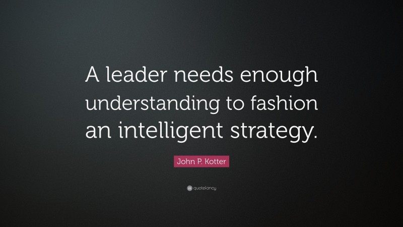 John P. Kotter Quote: “A leader needs enough understanding to fashion an intelligent strategy.”