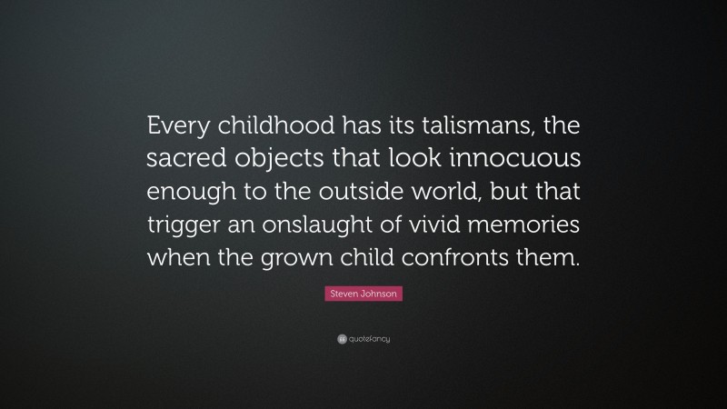 Steven Johnson Quote: “Every childhood has its talismans, the sacred objects that look innocuous enough to the outside world, but that trigger an onslaught of vivid memories when the grown child confronts them.”