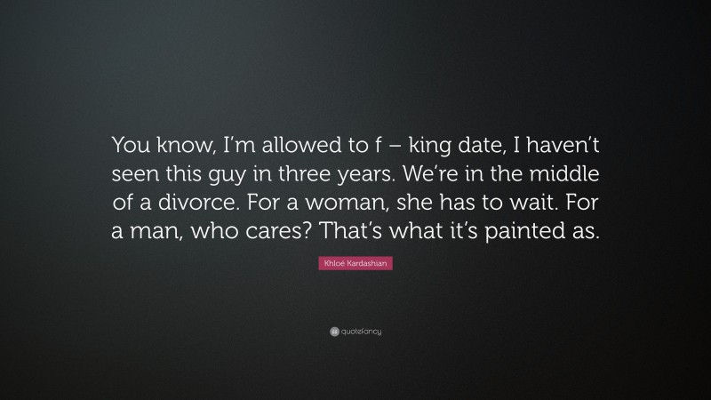 Khloé Kardashian Quote: “You know, I’m allowed to f – king date, I haven’t seen this guy in three years. We’re in the middle of a divorce. For a woman, she has to wait. For a man, who cares? That’s what it’s painted as.”