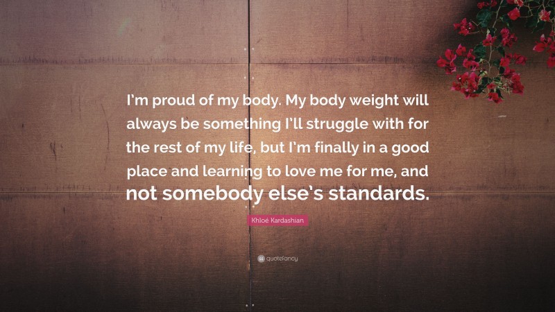 Khloé Kardashian Quote: “I’m proud of my body. My body weight will always be something I’ll struggle with for the rest of my life, but I’m finally in a good place and learning to love me for me, and not somebody else’s standards.”