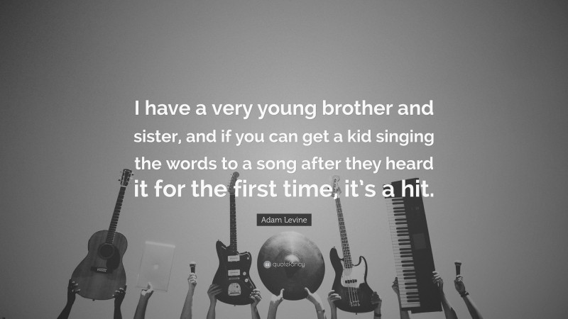 Adam Levine Quote: “I have a very young brother and sister, and if you can get a kid singing the words to a song after they heard it for the first time, it’s a hit.”