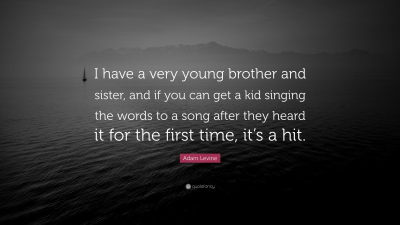 Adam Levine Quote: “I have a very young brother and sister, and if you can get a kid singing the words to a song after they heard it for the first time, it’s a hit.”