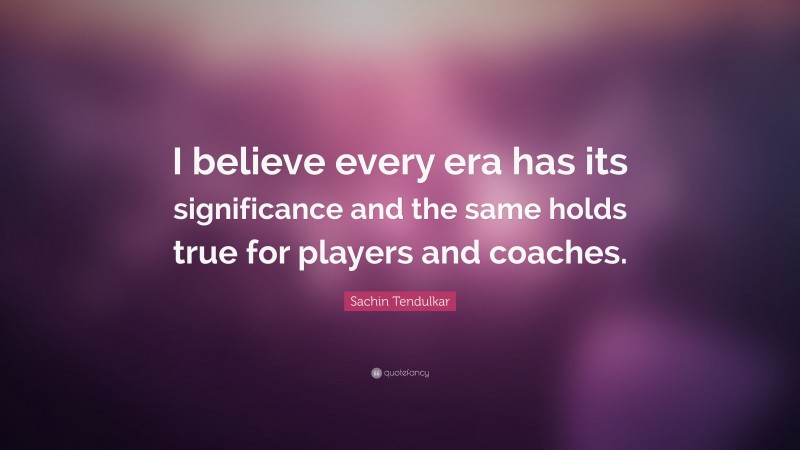 Sachin Tendulkar Quote: “I believe every era has its significance and the same holds true for players and coaches.”