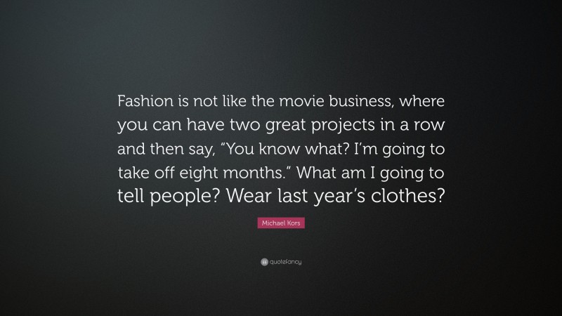 Michael Kors Quote: “Fashion is not like the movie business, where you can have two great projects in a row and then say, “You know what? I’m going to take off eight months.” What am I going to tell people? Wear last year’s clothes?”