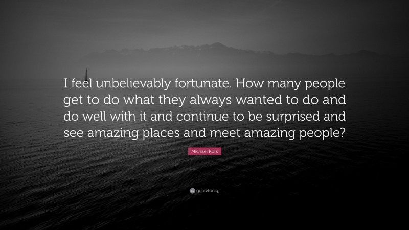 Michael Kors Quote: “I feel unbelievably fortunate. How many people get to do what they always wanted to do and do well with it and continue to be surprised and see amazing places and meet amazing people?”