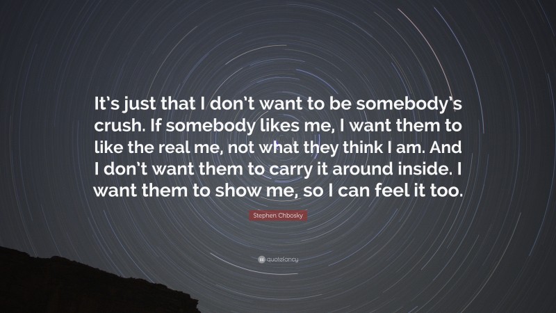 Stephen Chbosky Quote: “It’s just that I don’t want to be somebody’s crush. If somebody likes me, I want them to like the real me, not what they think I am. And I don’t want them to carry it around inside. I want them to show me, so I can feel it too.”