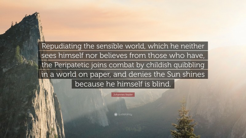 Johannes Kepler Quote: “Repudiating the sensible world, which he neither sees himself nor believes from those who have, the Peripatetic joins combat by childish quibbling in a world on paper, and denies the Sun shines because he himself is blind.”