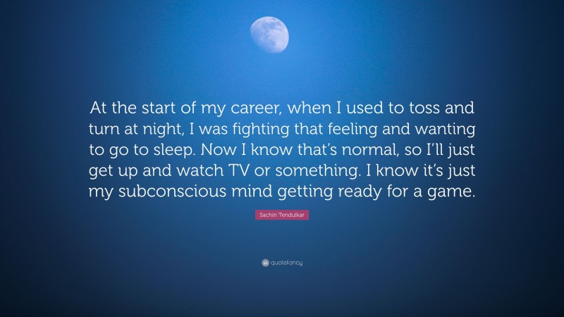 Sachin Tendulkar Quote: “At the start of my career, when I used to toss and turn at night, I was fighting that feeling and wanting to go to sleep. Now I know that’s normal, so I’ll just get up and watch TV or something. I know it’s just my subconscious mind getting ready for a game.”