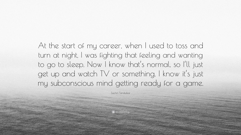 Sachin Tendulkar Quote: “At the start of my career, when I used to toss and turn at night, I was fighting that feeling and wanting to go to sleep. Now I know that’s normal, so I’ll just get up and watch TV or something. I know it’s just my subconscious mind getting ready for a game.”