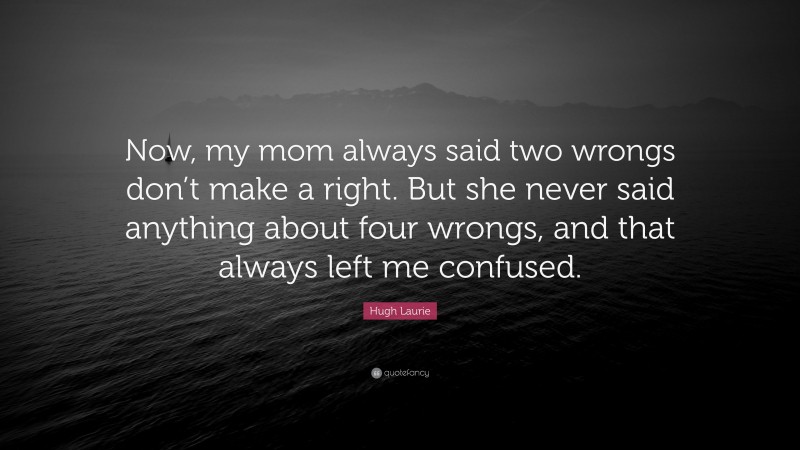 Hugh Laurie Quote: “Now, my mom always said two wrongs don’t make a right. But she never said anything about four wrongs, and that always left me confused.”