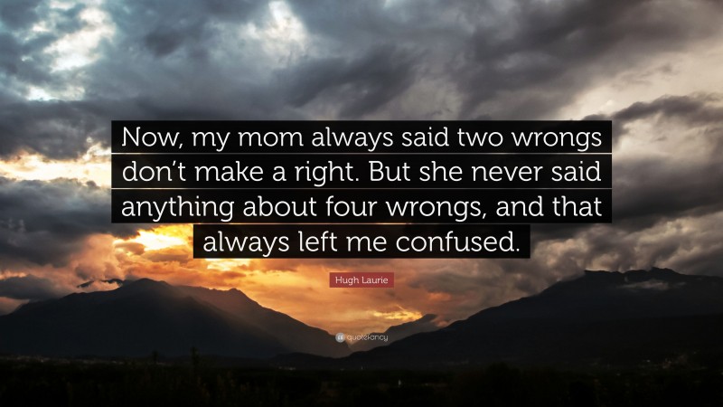 Hugh Laurie Quote: “Now, my mom always said two wrongs don’t make a right. But she never said anything about four wrongs, and that always left me confused.”