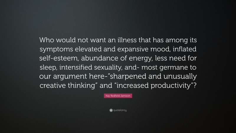 Kay Redfield Jamison Quote: “Who would not want an illness that has among its symptoms elevated and expansive mood, inflated self-esteem, abundance of energy, less need for sleep, intensified sexuality, and- most germane to our argument here-“sharpened and unusually creative thinking” and “increased productivity”?”