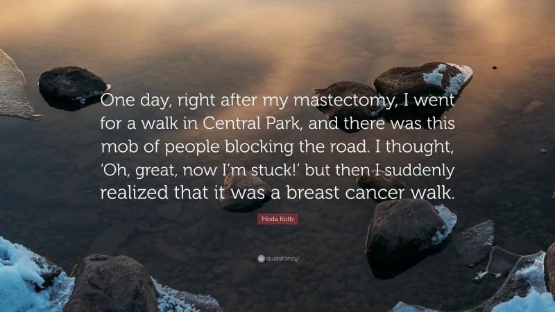 Hoda Kotb Quote: “One day, right after my mastectomy, I went for a walk in Central Park, and there was this mob of people blocking the road. I thought, ‘Oh, great, now I’m stuck!’ but then I suddenly realized that it was a breast cancer walk.”