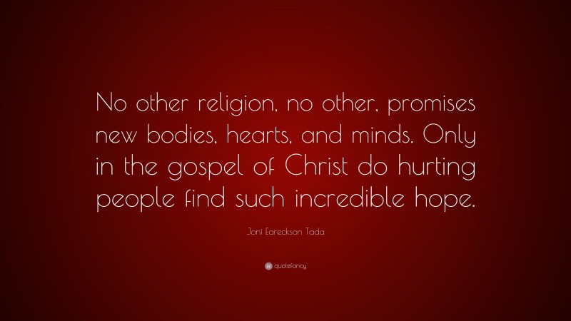 Joni Eareckson Tada Quote: “No other religion, no other, promises new bodies, hearts, and minds. Only in the gospel of Christ do hurting people find such incredible hope.”