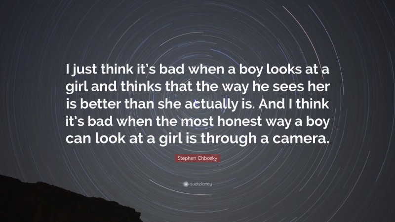 Stephen Chbosky Quote: “I just think it’s bad when a boy looks at a girl and thinks that the way he sees her is better than she actually is. And I think it’s bad when the most honest way a boy can look at a girl is through a camera.”