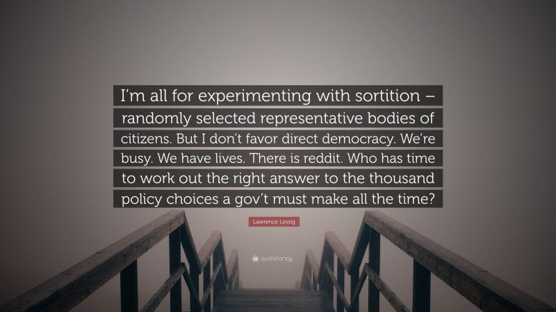 Lawrence Lessig Quote: “I’m all for experimenting with sortition – randomly selected representative bodies of citizens. But I don’t favor direct democracy. We’re busy. We have lives. There is reddit. Who has time to work out the right answer to the thousand policy choices a gov’t must make all the time?”