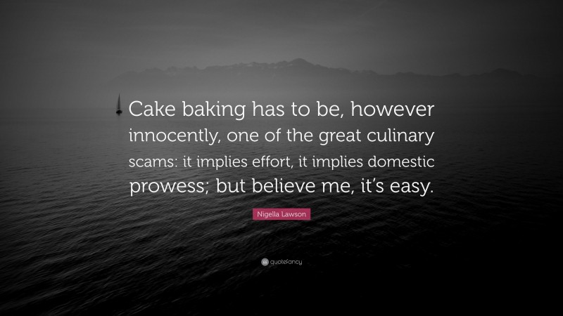 Nigella Lawson Quote: “Cake baking has to be, however innocently, one of the great culinary scams: it implies effort, it implies domestic prowess; but believe me, it’s easy.”