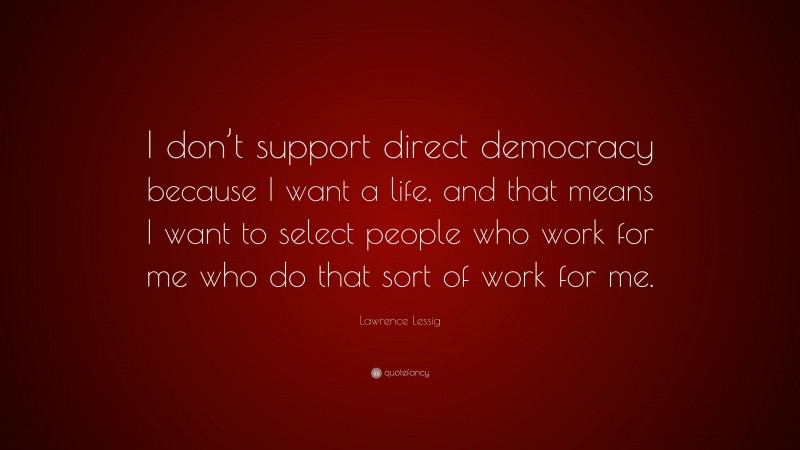 Lawrence Lessig Quote: “I don’t support direct democracy because I want a life, and that means I want to select people who work for me who do that sort of work for me.”