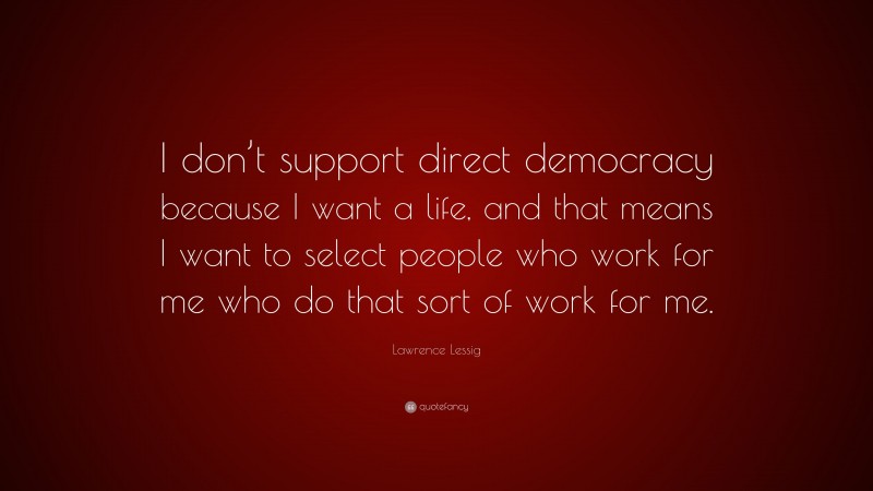 Lawrence Lessig Quote: “I don’t support direct democracy because I want a life, and that means I want to select people who work for me who do that sort of work for me.”