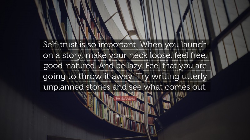 Brenda Ueland Quote: “Self-trust is so important. When you launch on a story, make your neck loose, feel free, good-natured. And be lazy. Feel that you are going to throw it away. Try writing utterly unplanned stories and see what comes out.”
