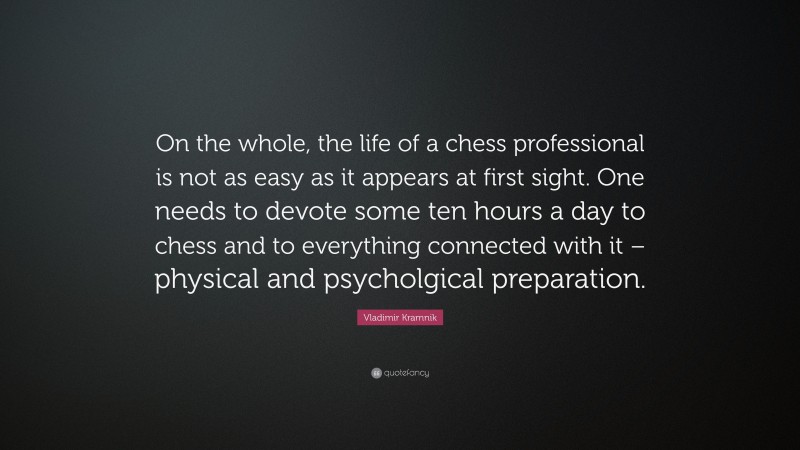 Vladimir Kramnik Quote: “On the whole, the life of a chess professional is not as easy as it appears at first sight. One needs to devote some ten hours a day to chess and to everything connected with it – physical and psycholgical preparation.”
