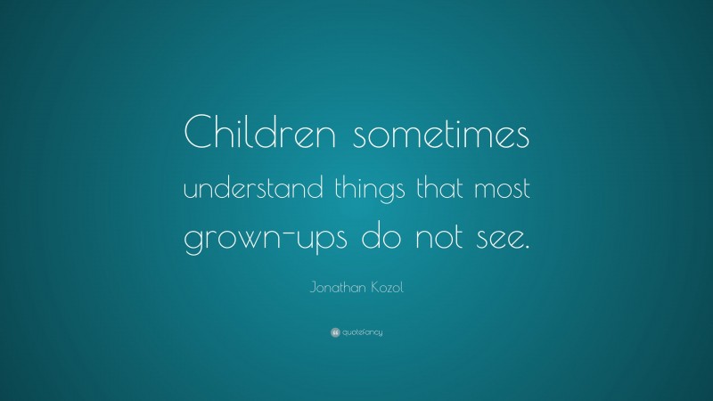 Jonathan Kozol Quote: “Children sometimes understand things that most grown-ups do not see.”