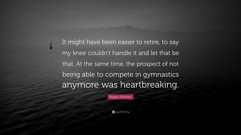 Shawn Johnson Quote: “It might have been easier to retire, to say my knee couldn’t handle it and let that be that. At the same time, the prospect of not being able to compete in gymnastics anymore was heartbreaking.”