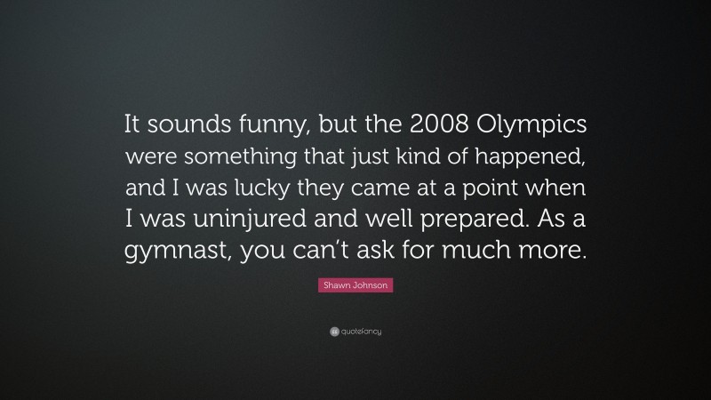Shawn Johnson Quote: “It sounds funny, but the 2008 Olympics were something that just kind of happened, and I was lucky they came at a point when I was uninjured and well prepared. As a gymnast, you can’t ask for much more.”