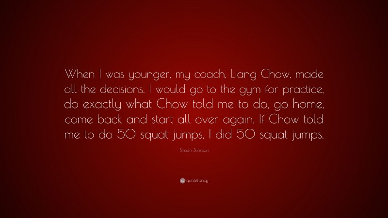 Shawn Johnson Quote: “When I was younger, my coach, Liang Chow, made all the decisions. I would go to the gym for practice, do exactly what Chow told me to do, go home, come back and start all over again. If Chow told me to do 50 squat jumps, I did 50 squat jumps.”