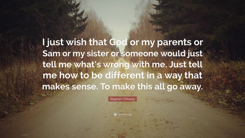 Stephen Chbosky Quote: “I just wish that God or my parents or Sam or my sister or someone would just tell me what’s wrong with me. Just tell me how to be different in a way that makes sense. To make this all go away.”