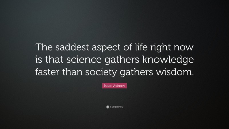 Isaac Asimov Quote: “The saddest aspect of life right now is that science gathers knowledge faster than society gathers wisdom.”