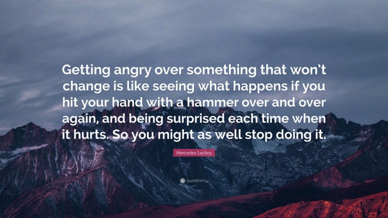 Mercedes Lackey Quote: “Getting angry over something that won’t change is like seeing what happens if you hit your hand with a hammer over and over again, and being surprised each time when it hurts. So you might as well stop doing it.”