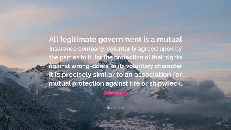 Lysander Spooner Quote: “All legitimate government is a mutual insurance company, voluntarily agreed upon by the parties to it, for the protection of their rights against wrong-doers. In its voluntary character it is precisely similar to an association for mutual protection against fire or shipwreck.”