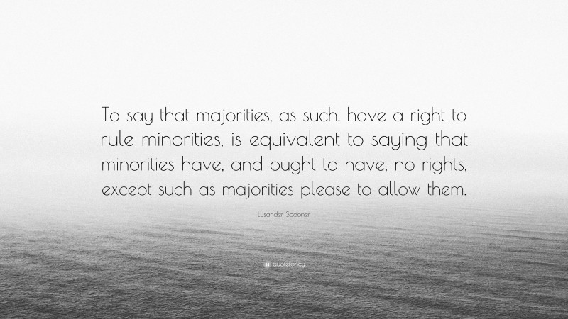 Lysander Spooner Quote: “To say that majorities, as such, have a right to rule minorities, is equivalent to saying that minorities have, and ought to have, no rights, except such as majorities please to allow them.”