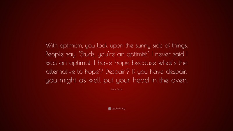 Studs Terkel Quote: “With optimism, you look upon the sunny side of things. People say, ‘Studs, you’re an optimist.’ I never said I was an optimist. I have hope because what’s the alternative to hope? Despair? If you have despair, you might as well put your head in the oven.”