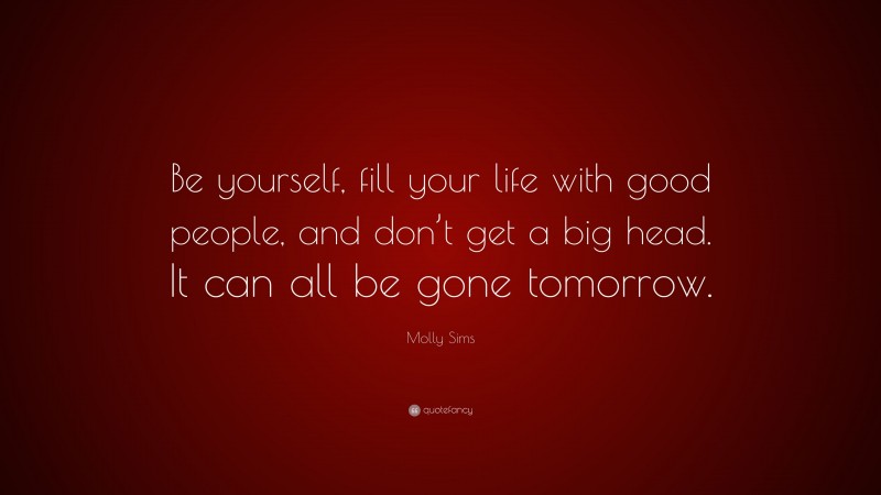 Molly Sims Quote: “Be yourself, fill your life with good people, and don’t get a big head. It can all be gone tomorrow.”